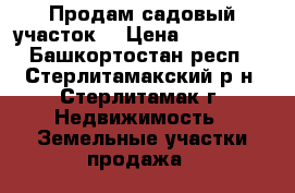 Продам садовый участок  › Цена ­ 600 000 - Башкортостан респ., Стерлитамакский р-н, Стерлитамак г. Недвижимость » Земельные участки продажа   